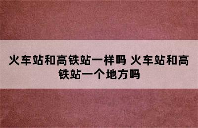 火车站和高铁站一样吗 火车站和高铁站一个地方吗